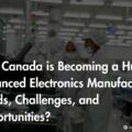 How Canada is Becoming a Hub for Advanced Electronics Manufacturing: Trends, Challenges, and Opportunities?